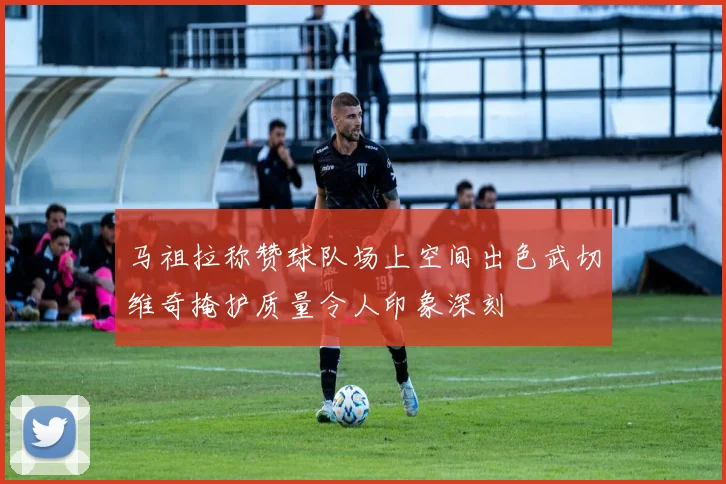 马祖拉称赞球队场上空间出色武切维奇掩护质量令人印象深刻