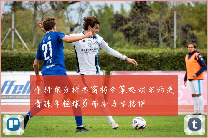 乔科尔分析冬窗转会策略切尔西更青睐年轻球员而非马克格伊