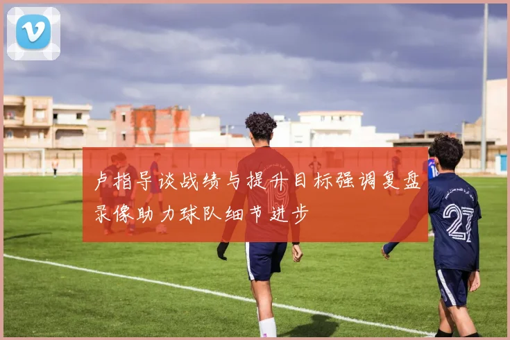 卢指导谈战绩与提升目标强调复盘录像助力球队细节进步