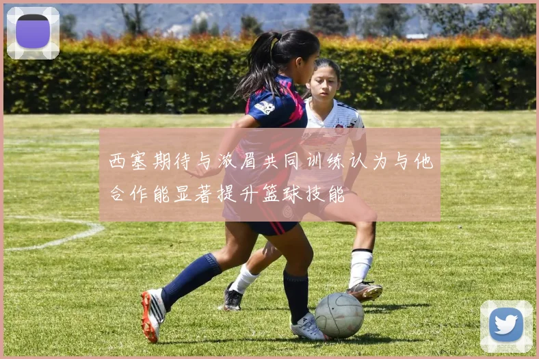 西塞期待与浓眉共同训练认为与他合作能显著提升篮球技能