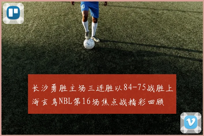 长沙勇胜主场三连胜以84-75战胜上海玄鸟NBL第16场焦点战精彩回顾