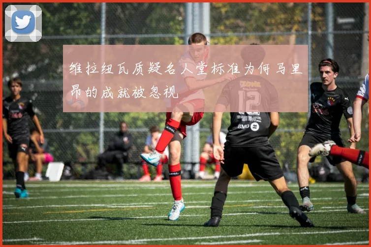 维拉纽瓦质疑名人堂标准为何马里昂的成就被忽视