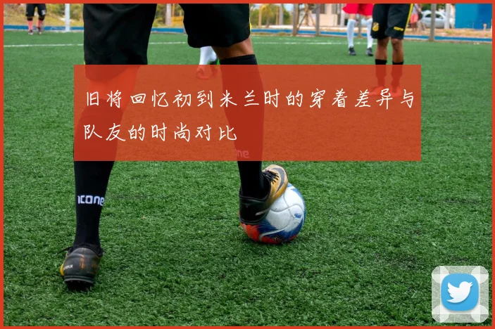旧将回忆初到米兰时的穿着差异与队友的时尚对比