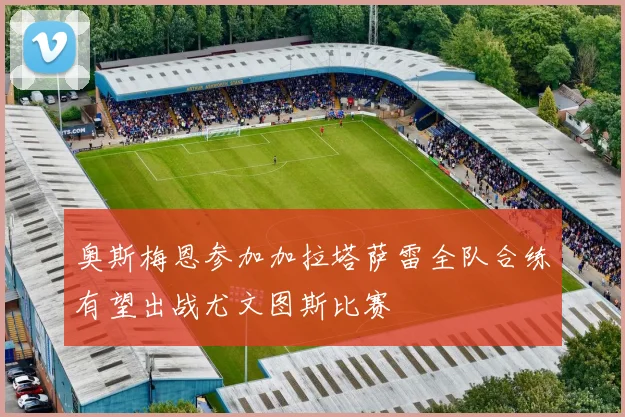奥斯梅恩参加加拉塔萨雷全队合练有望出战尤文图斯比赛