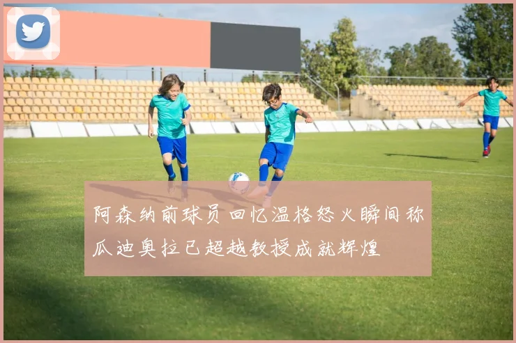 阿森纳前球员回忆温格怒火瞬间称瓜迪奥拉已超越教授成就辉煌