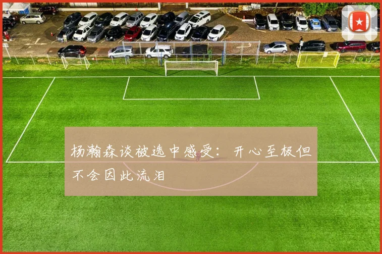 杨瀚森谈被选中感受：开心至极但不会因此流泪