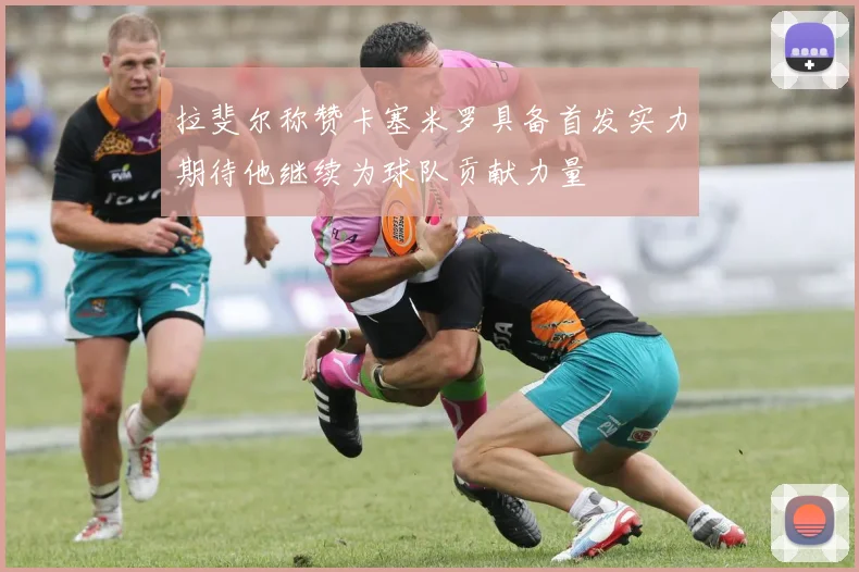 拉斐尔称赞卡塞米罗具备首发实力期待他继续为球队贡献力量
