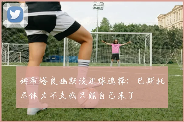 姆希塔良幽默谈进球选择：巴斯托尼体力不支我只能自己来了