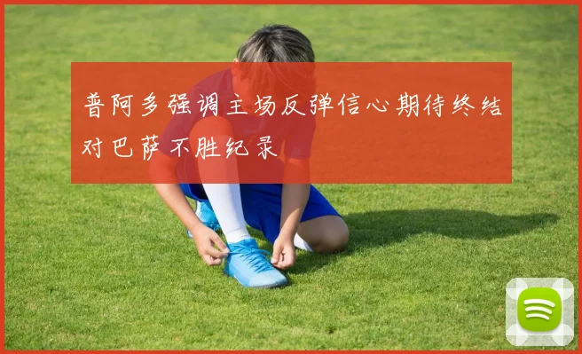 普阿多强调主场反弹信心期待终结对巴萨不胜纪录