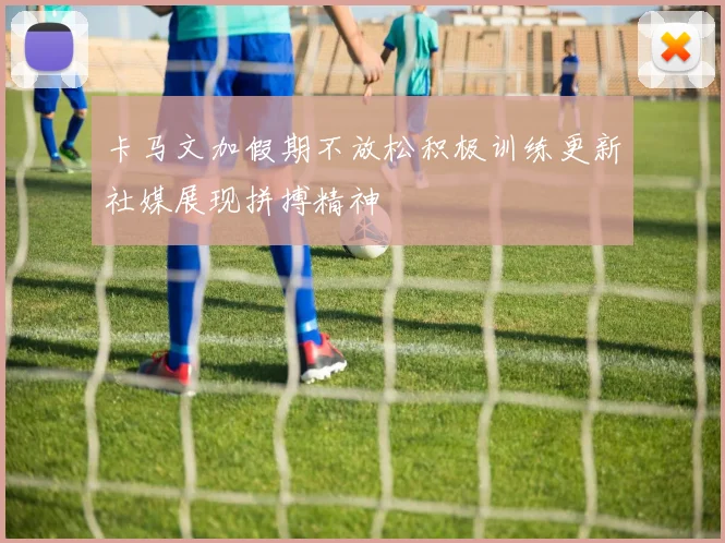 卡马文加假期不放松积极训练更新社媒展现拼搏精神
