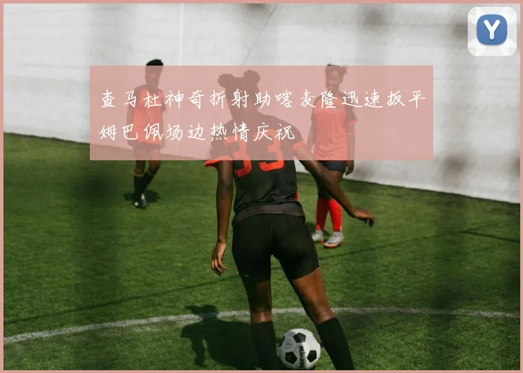 查马杜神奇折射助喀麦隆迅速扳平姆巴佩场边热情庆祝