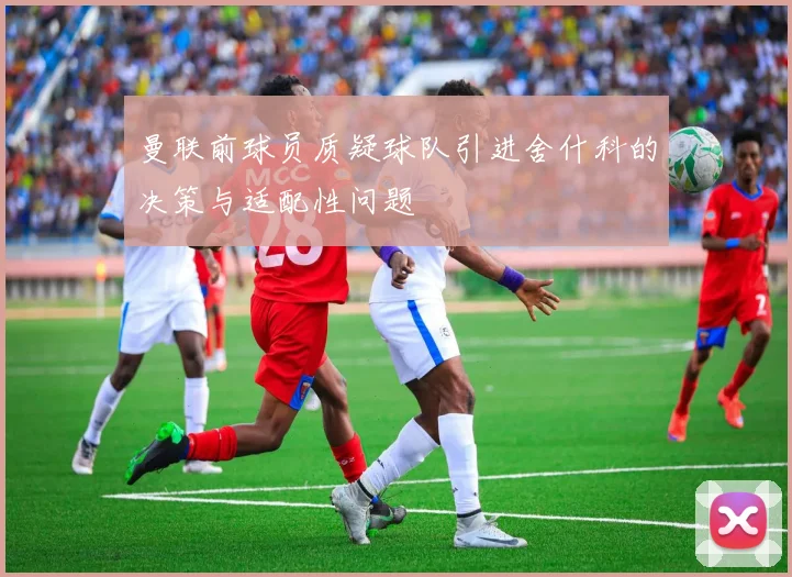 曼联前球员质疑球队引进舍什科的决策与适配性问题