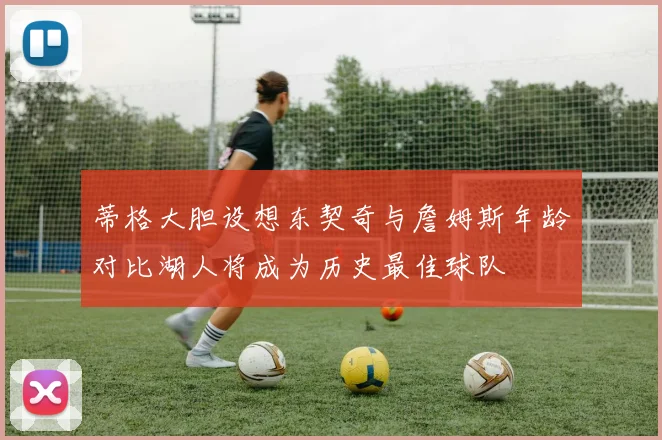 蒂格大胆设想东契奇与詹姆斯年龄对比湖人将成为历史最佳球队