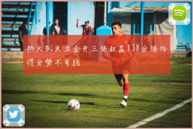 热火队火力全开三场狂轰138分场均得分势不可挡
