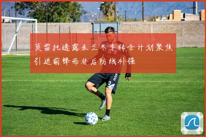 莫雷托透露米兰冬季转会计划聚焦引进前锋而非后防线补强