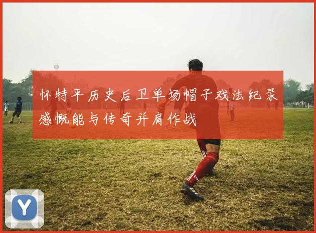 怀特平历史后卫单场帽子戏法纪录感慨能与传奇并肩作战