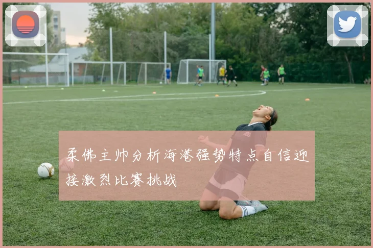柔佛主帅分析海港强势特点自信迎接激烈比赛挑战