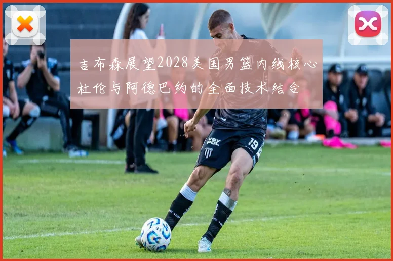 吉布森展望2028美国男篮内线核心杜伦与阿德巴约的全面技术结合