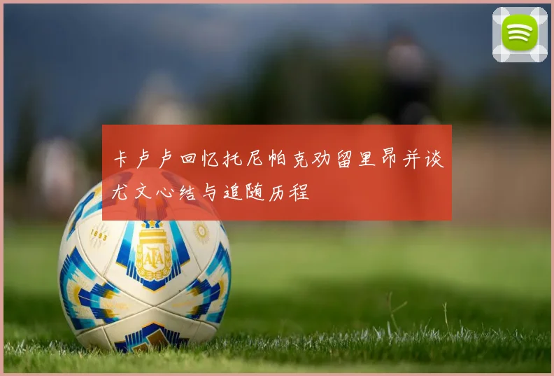 卡卢卢回忆托尼帕克劝留里昂并谈尤文心结与追随历程