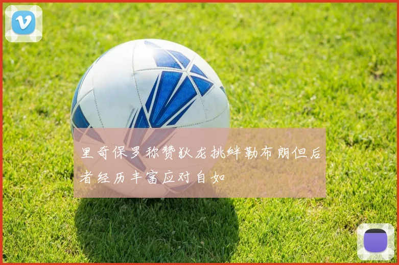 里奇保罗称赞狄龙挑衅勒布朗但后者经历丰富应对自如