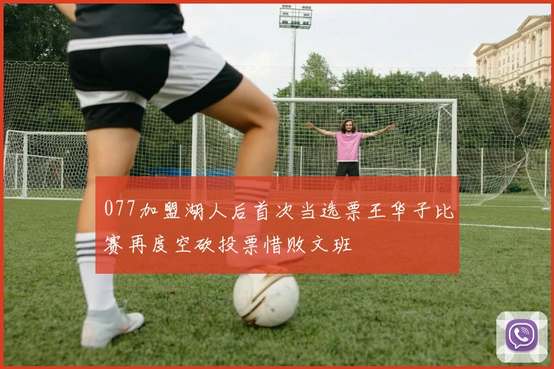 077加盟湖人后首次当选票王华子比赛再度空砍投票惜败文班