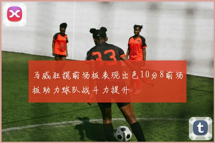 马威狂揽前场板表现出色10分8前场板助力球队战斗力提升