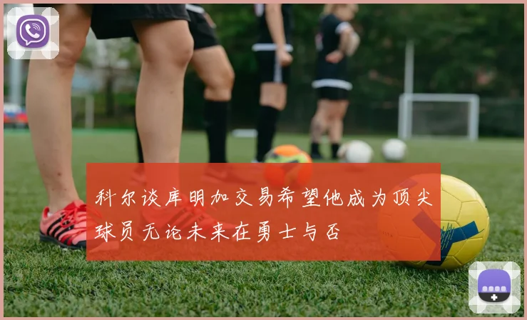 科尔谈库明加交易希望他成为顶尖球员无论未来在勇士与否