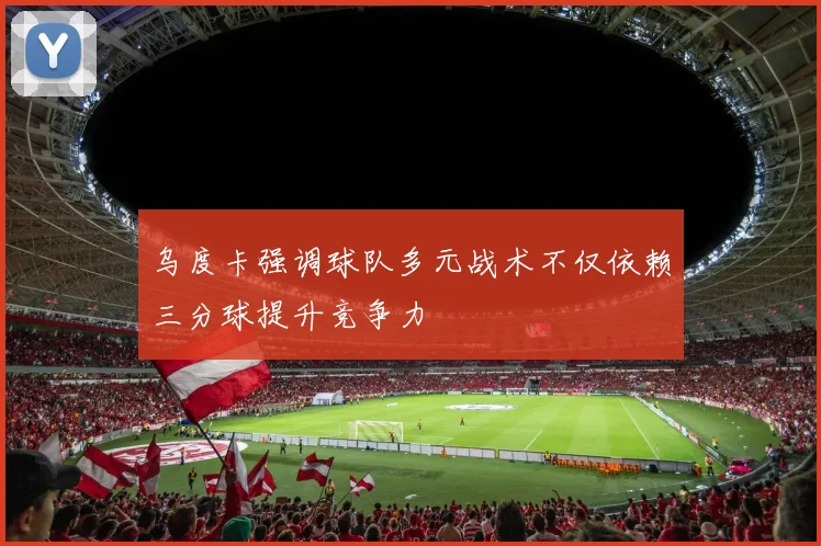 乌度卡强调球队多元战术不仅依赖三分球提升竞争力