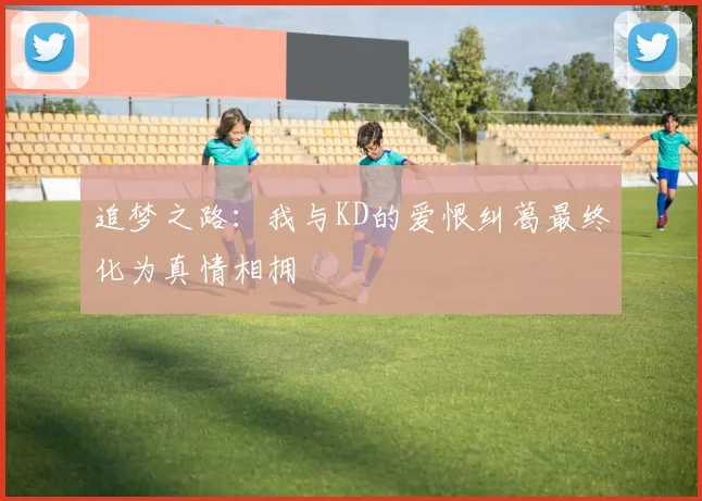 追梦之路：我与KD的爱恨纠葛最终化为真情相拥