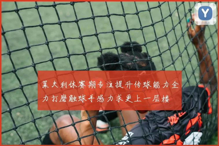 莱夫利休赛期专注提升传球能力全力打磨触球手感力求更上一层楼