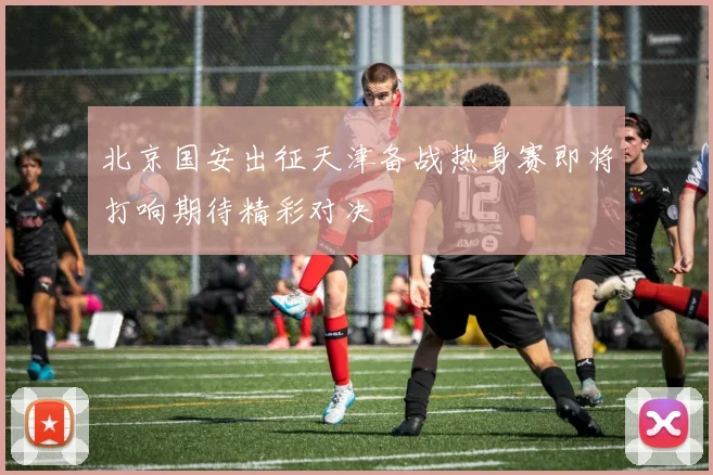 北京国安出征天津备战热身赛即将打响期待精彩对决