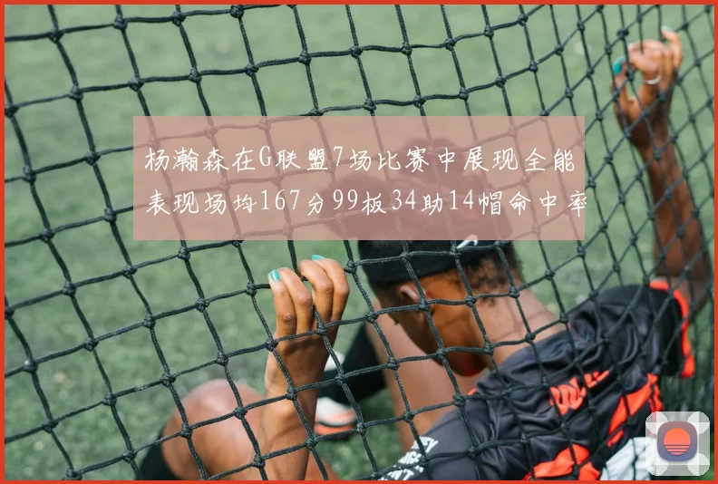 杨瀚森在G联盟7场比赛中展现全能表现场均167分99板34助14帽命中率超五成