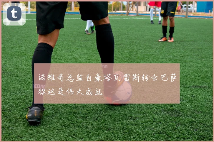 诺维奇总监自豪塔瓦雷斯转会巴萨称这是伟大成就