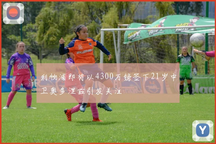 利物浦即将以4300万镑签下21岁中卫奥多涅兹引发关注