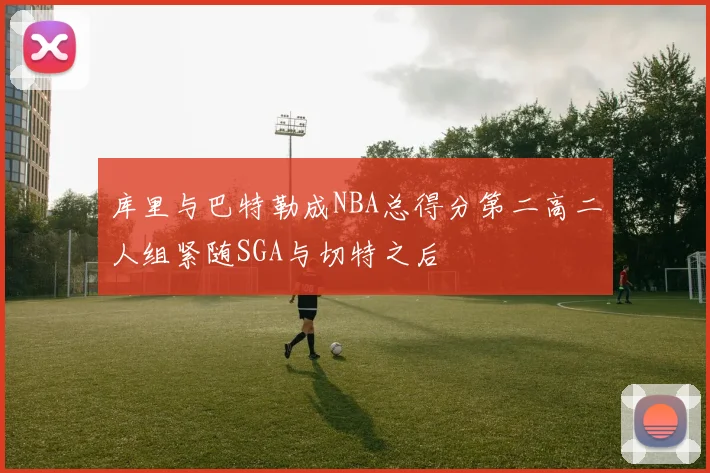 库里与巴特勒成NBA总得分第二高二人组紧随SGA与切特之后
