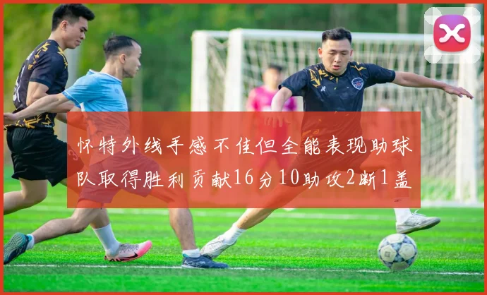 怀特外线手感不佳但全能表现助球队取得胜利贡献16分10助攻2断1盖帽
