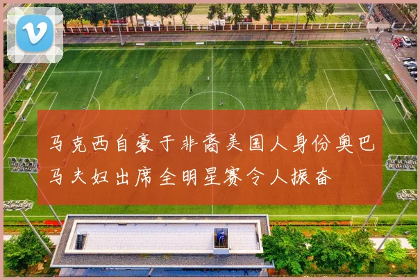 马克西自豪于非裔美国人身份奥巴马夫妇出席全明星赛令人振奋