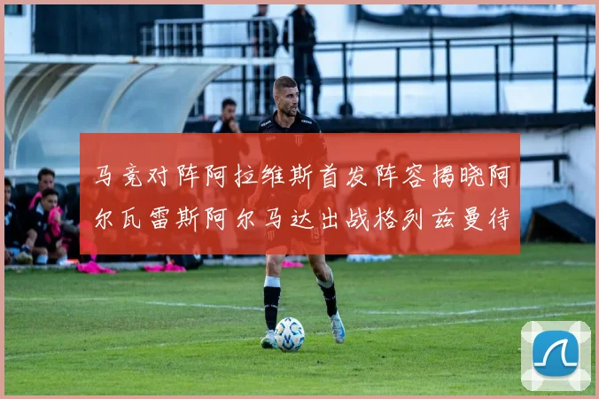 马竞对阵阿拉维斯首发阵容揭晓阿尔瓦雷斯阿尔马达出战格列兹曼待命